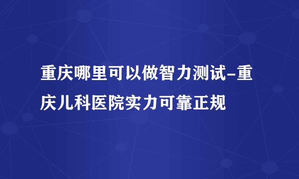 重庆哪里可以做智力测试-重庆儿科医院实力可靠正规