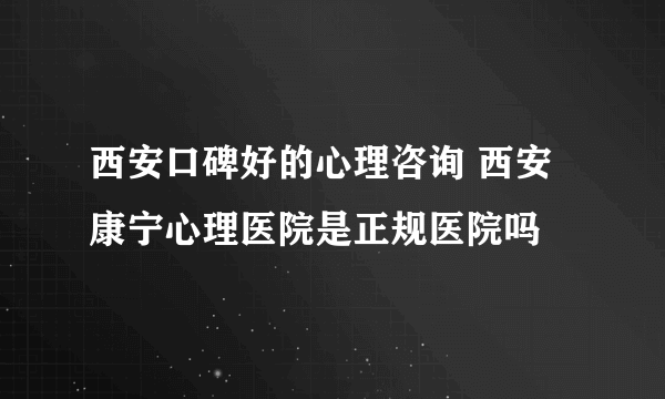 西安口碑好的心理咨询 西安康宁心理医院是正规医院吗