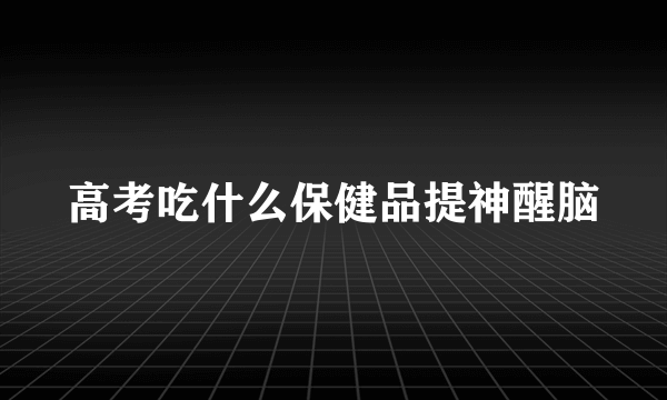 高考吃什么保健品提神醒脑