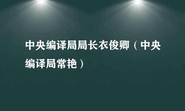 中央编译局局长衣俊卿（中央编译局常艳）