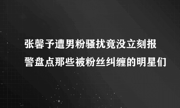 张馨予遭男粉骚扰竟没立刻报警盘点那些被粉丝纠缠的明星们