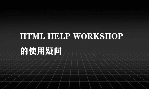 HTML HELP WORKSHOP的使用疑问