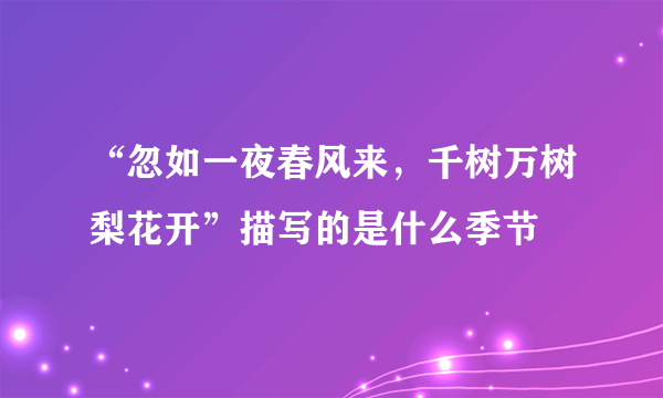 “忽如一夜春风来，千树万树梨花开”描写的是什么季节