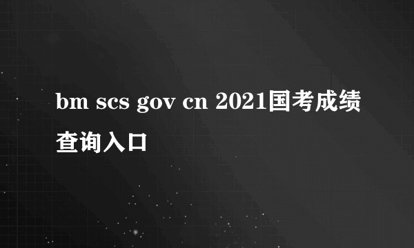 bm scs gov cn 2021国考成绩查询入口