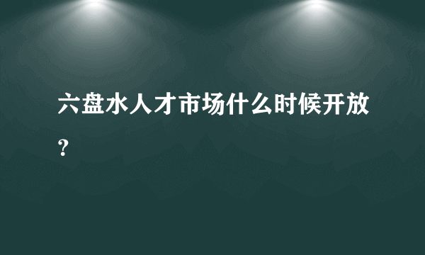 六盘水人才市场什么时候开放？