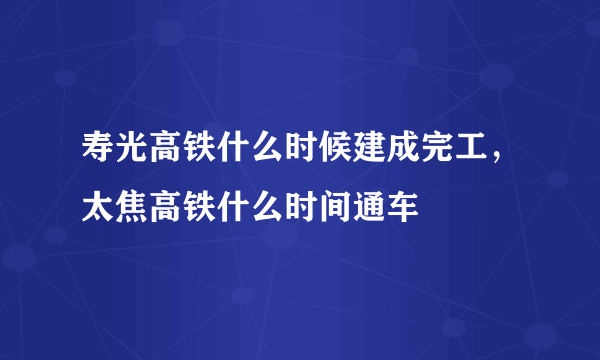 寿光高铁什么时候建成完工，太焦高铁什么时间通车