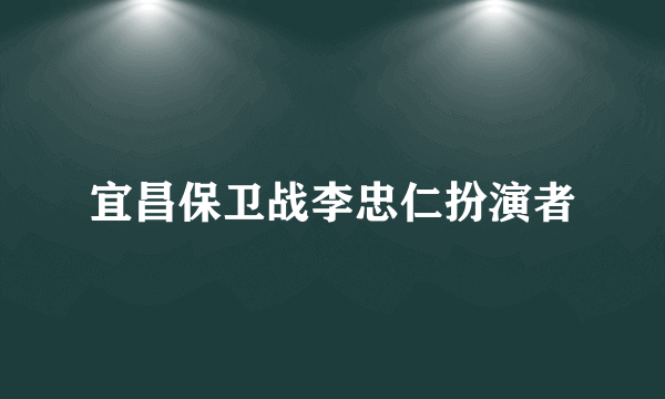 宜昌保卫战李忠仁扮演者