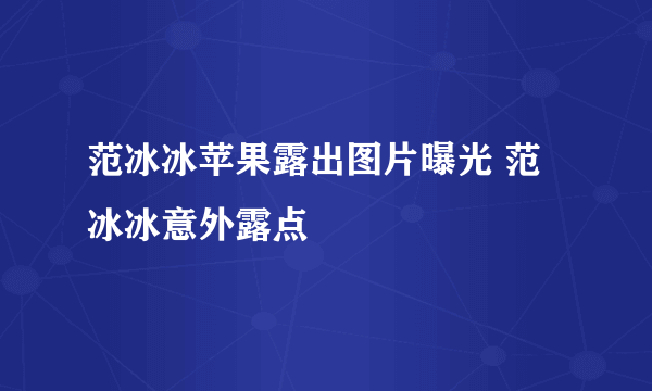 范冰冰苹果露出图片曝光 范冰冰意外露点