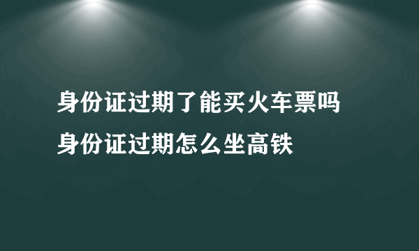 身份证过期了能买火车票吗 身份证过期怎么坐高铁