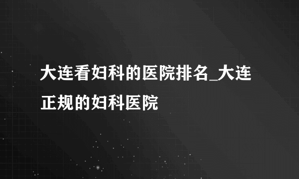大连看妇科的医院排名_大连正规的妇科医院