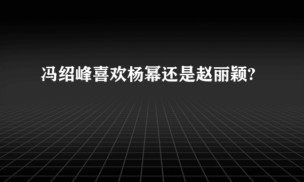 冯绍峰喜欢杨幂还是赵丽颖?