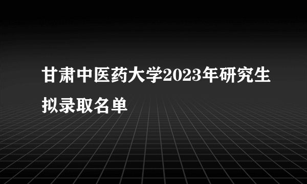 甘肃中医药大学2023年研究生拟录取名单