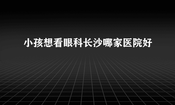 小孩想看眼科长沙哪家医院好