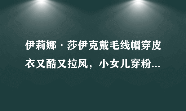 伊莉娜·莎伊克戴毛线帽穿皮衣又酷又拉风，小女儿穿粉色衣太可爱！