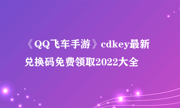 《QQ飞车手游》cdkey最新兑换码免费领取2022大全