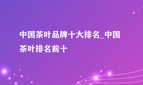 中国茶叶品牌十大排名_中国茶叶排名前十