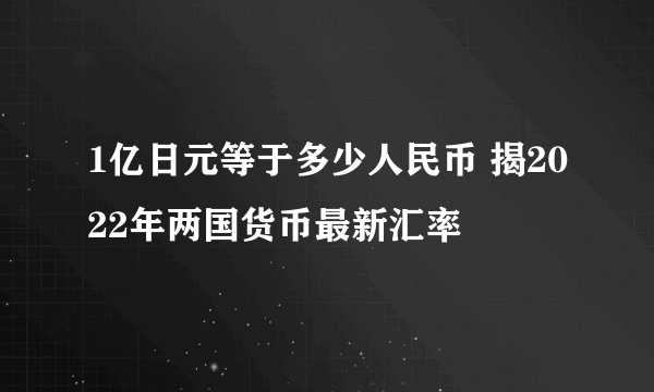 1亿日元等于多少人民币 揭2022年两国货币最新汇率