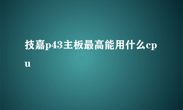 技嘉p43主板最高能用什么cpu