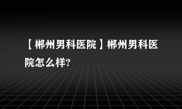 【郴州男科医院】郴州男科医院怎么样?
