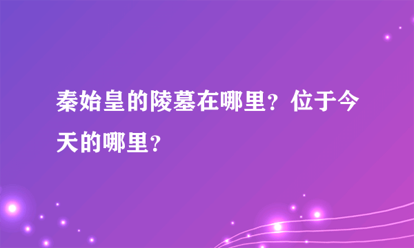 秦始皇的陵墓在哪里？位于今天的哪里？