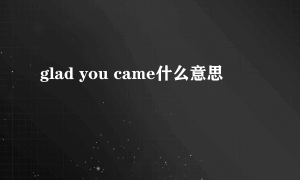 glad you came什么意思