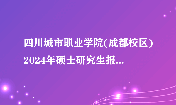 四川城市职业学院(成都校区)2024年硕士研究生报考点(代码5151)网上报名公告