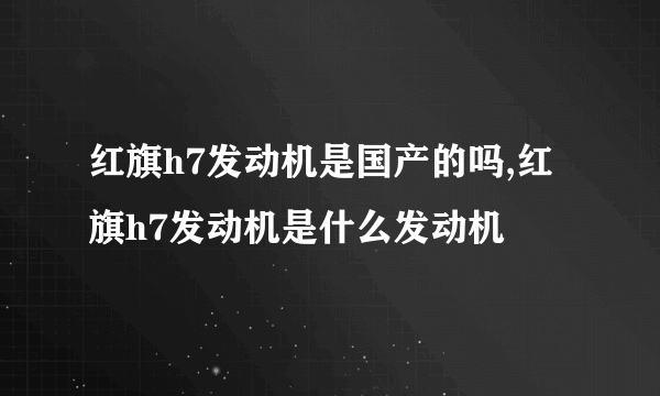 红旗h7发动机是国产的吗,红旗h7发动机是什么发动机