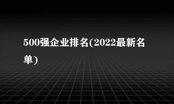 500强企业排名(2022最新名单)