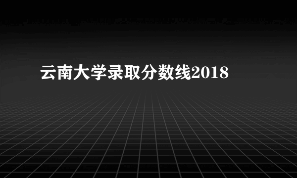 云南大学录取分数线2018