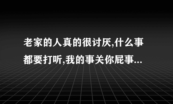 老家的人真的很讨厌,什么事都要打听,我的事关你屁事,烦死了,