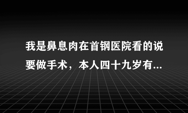 我是鼻息肉在首钢医院看的说要做手术，本人四十九岁有...