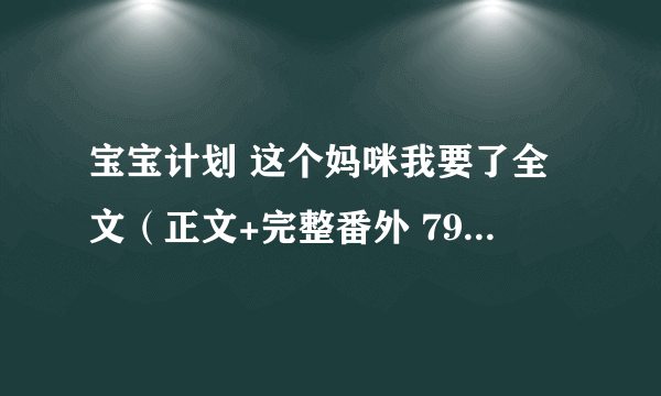 宝宝计划 这个妈咪我要了全文（正文+完整番外 799438581@qq com