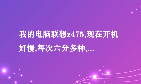 我的电脑联想z475,现在开机好慢,每次六分多种,然后重启之后就一分钟,为什么?怎么办?都烦死了。。