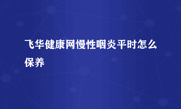 飞华健康网慢性咽炎平时怎么保养