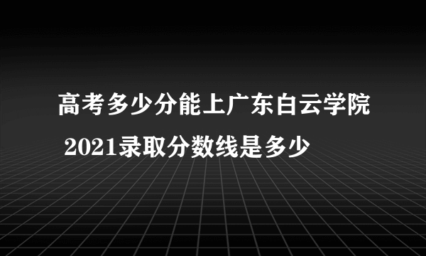 高考多少分能上广东白云学院 2021录取分数线是多少
