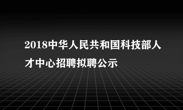 2018中华人民共和国科技部人才中心招聘拟聘公示