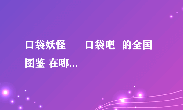 口袋妖怪      口袋吧  的全国  图鉴 在哪找不到了