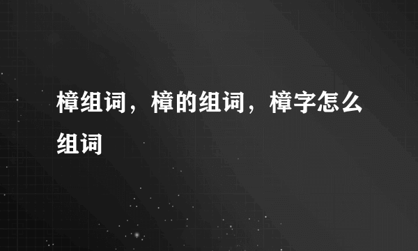 樟组词，樟的组词，樟字怎么组词