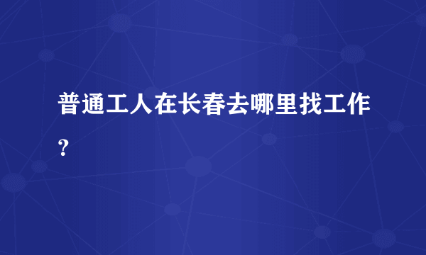 普通工人在长春去哪里找工作？