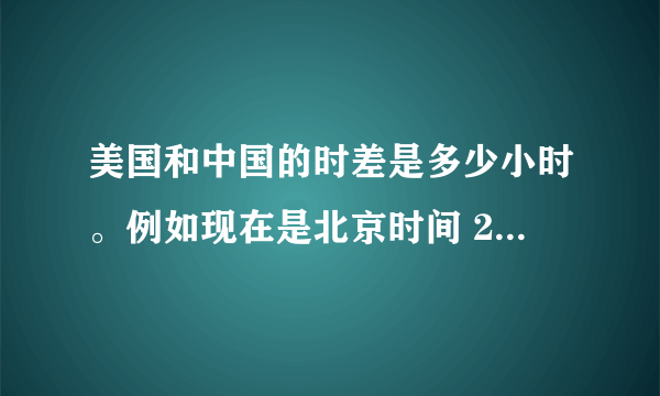 美国和中国的时差是多少小时。例如现在是北京时间 21:00,那是美国时间几点钟?