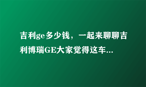 吉利ge多少钱，一起来聊聊吉利博瑞GE大家觉得这车值多少钱啊