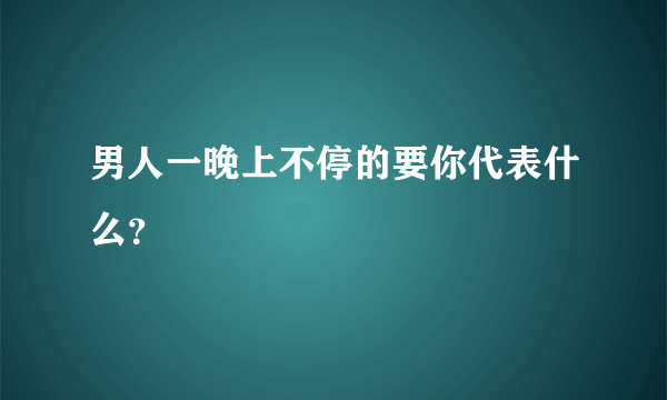 男人一晚上不停的要你代表什么？