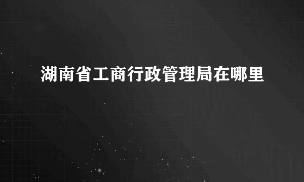 湖南省工商行政管理局在哪里
