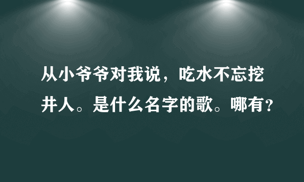 从小爷爷对我说，吃水不忘挖井人。是什么名字的歌。哪有？