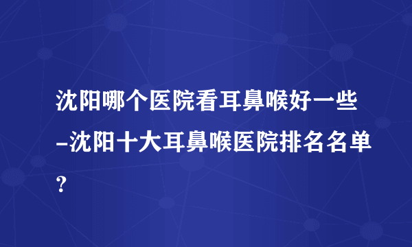 沈阳哪个医院看耳鼻喉好一些-沈阳十大耳鼻喉医院排名名单？