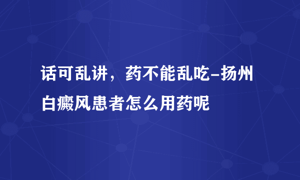 话可乱讲，药不能乱吃-扬州白癜风患者怎么用药呢