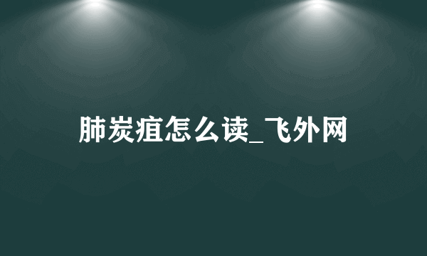 肺炭疽怎么读_飞外网