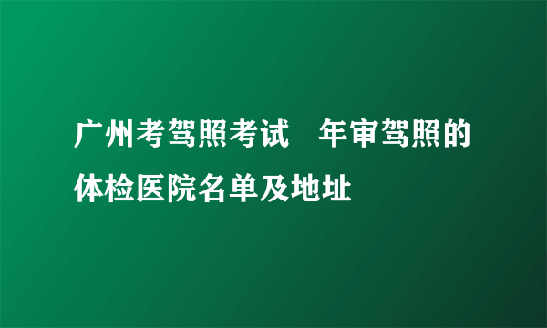 广州考驾照考试   年审驾照的体检医院名单及地址 