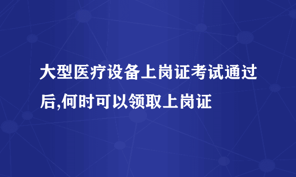 大型医疗设备上岗证考试通过后,何时可以领取上岗证