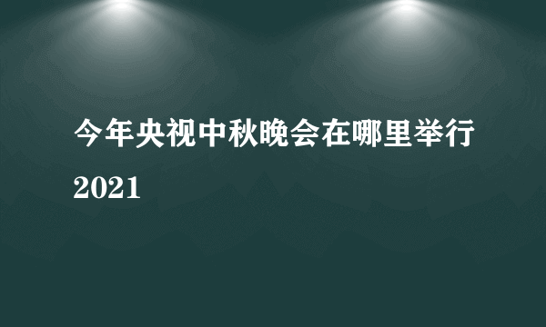 今年央视中秋晚会在哪里举行2021